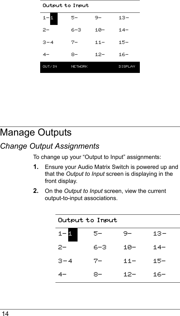 14Manage OutputsChange Output AssignmentsTo change up your “Output to Input” assignments:1. Ensure your Audio Matrix Switch is powered up and that the Output to Input screen is displaying in the front display.2. On the Output to Input screen, view the current output-to-input associations.Output to Input1- 15- 9- 13-2- 6-3 10- 14-3-4 7- 11- 15-4- 8- 12- 16-OUT/IN  NETWORK  DISPLAYOutput to Input1- 15- 9- 13-2- 6-3 10- 14-3- 4 7- 11- 15-4- 8- 12- 16-