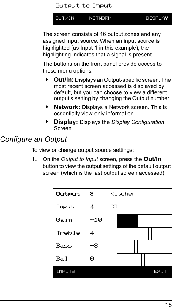  15The screen consists of 16 output zones and any assigned input source. When an input source is highlighted (as Input 1 in this example), the highlighting indicates that a signal is present.The buttons on the front panel provide access to these menu options:`Out/In: Displays an Output-specific screen. The most recent screen accessed is displayed by default, but you can choose to view a different output’s setting by changing the Output number. `Network: Displays a Network screen. This is essentially view-only information.`Display: Displays the Display Configuration Screen.Configure an OutputTo view or change output source settings:1. On the Output to Input screen, press the Out/In button to view the output settings of the default output screen (which is the last output screen accessed).OUT/IN  NETWORK  DISPLAYOutput 3 KitchenInput 4CDGain -10Treble 4Bass -3Bal 0INPUTS   EXITOutput to Input
