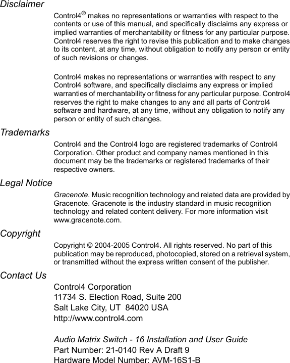 DisclaimerControl4® makes no representations or warranties with respect to the contents or use of this manual, and specifically disclaims any express or implied warranties of merchantability or fitness for any particular purpose. Control4 reserves the right to revise this publication and to make changes to its content, at any time, without obligation to notify any person or entity of such revisions or changes.Control4 makes no representations or warranties with respect to any Control4 software, and specifically disclaims any express or implied warranties of merchantability or fitness for any particular purpose. Control4 reserves the right to make changes to any and all parts of Control4 software and hardware, at any time, without any obligation to notify any person or entity of such changes.TrademarksControl4 and the Control4 logo are registered trademarks of Control4 Corporation. Other product and company names mentioned in this document may be the trademarks or registered trademarks of their respective owners.Legal NoticeGracenote. Music recognition technology and related data are provided by Gracenote. Gracenote is the industry standard in music recognition technology and related content delivery. For more information visit www.gracenote.com. Copyright Copyright © 2004-2005 Control4. All rights reserved. No part of this publication may be reproduced, photocopied, stored on a retrieval system, or transmitted without the express written consent of the publisher.Contact UsControl4 Corporation11734 S. Election Road, Suite 200Salt Lake City, UT 84020 USAhttp://www.control4.comAudio Matrix Switch - 16 Installation and User GuidePart Number: 21-0140 Rev A Draft 9Hardware Model Number: AVM-16S1-B