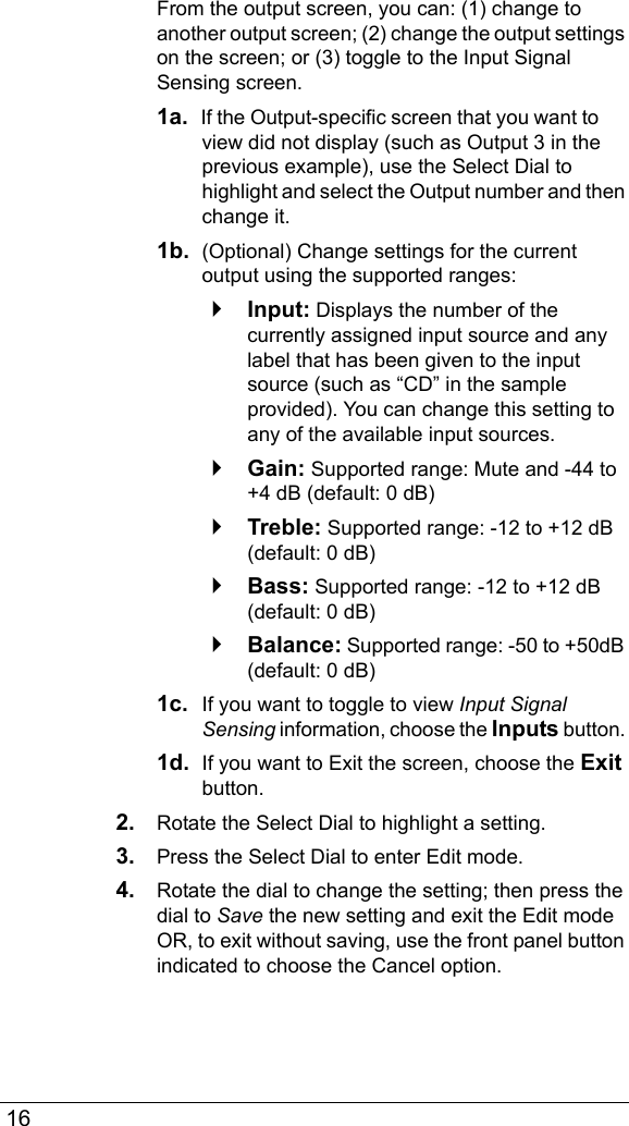  16From the output screen, you can: (1) change to another output screen; (2) change the output settings on the screen; or (3) toggle to the Input Signal Sensing screen.1a.  If the Output-specific screen that you want to view did not display (such as Output 3 in the previous example), use the Select Dial to highlight and select the Output number and then change it.1b.  (Optional) Change settings for the current output using the supported ranges:`Input: Displays the number of the currently assigned input source and any label that has been given to the input source (such as “CD” in the sample provided). You can change this setting to any of the available input sources.`Gain: Supported range: Mute and -44 to +4 dB (default: 0 dB)`Treble: Supported range: -12 to +12 dB (default: 0 dB)`Bass: Supported range: -12 to +12 dB (default: 0 dB)`Balance: Supported range: -50 to +50dB (default: 0 dB)1c.  If you want to toggle to view Input Signal Sensing information, choose the Inputs button. 1d.  If you want to Exit the screen, choose the Exit button.2. Rotate the Select Dial to highlight a setting.3. Press the Select Dial to enter Edit mode.4. Rotate the dial to change the setting; then press the dial to Save the new setting and exit the Edit mode OR, to exit without saving, use the front panel button indicated to choose the Cancel option.