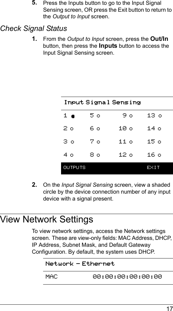  175. Press the Inputs button to go to the Input Signal Sensing screen, OR press the Exit button to return to the Output to Input screen.Check Signal Status1. From the Output to Input screen, press the Out/In button, then press the Inputs button to access the Input Signal Sensing screen.2. On the Input Signal Sensing screen, view a shaded circle by the device connection number of any input device with a signal present.View Network SettingsTo view network settings, access the Network settings screen. These are view-only fields: MAC Address, DHCP, IP Address, Subnet Mask, and Default Gateway Configuration. By default, the system uses DHCP.Input Signal Sensing1 5 o _9 o 13 o2 o 6 o 10 o 14 o3 o 7 o 11 o 15 o4 o 8 o 12 o 16 oOUTPUTS  EXITNetwork - EthernetMAC 00:00:00:00:00:00