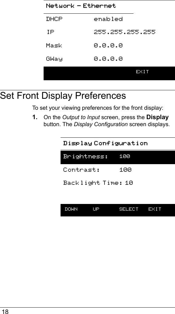  18Set Front Display PreferencesTo set your viewing preferences for the front display:1. On the Output to Input screen, press the Display button. The Display Configuration screen displays.DHCP enabledIP 255.255.255.255Mask 0.0.0.0GWay 0.0.0.0    EXITDisplay ConfigurationBrightness: 100Contrast: 100Backlight Time: 10 DOWN UP  SELECT EXITNetwork - Ethernet