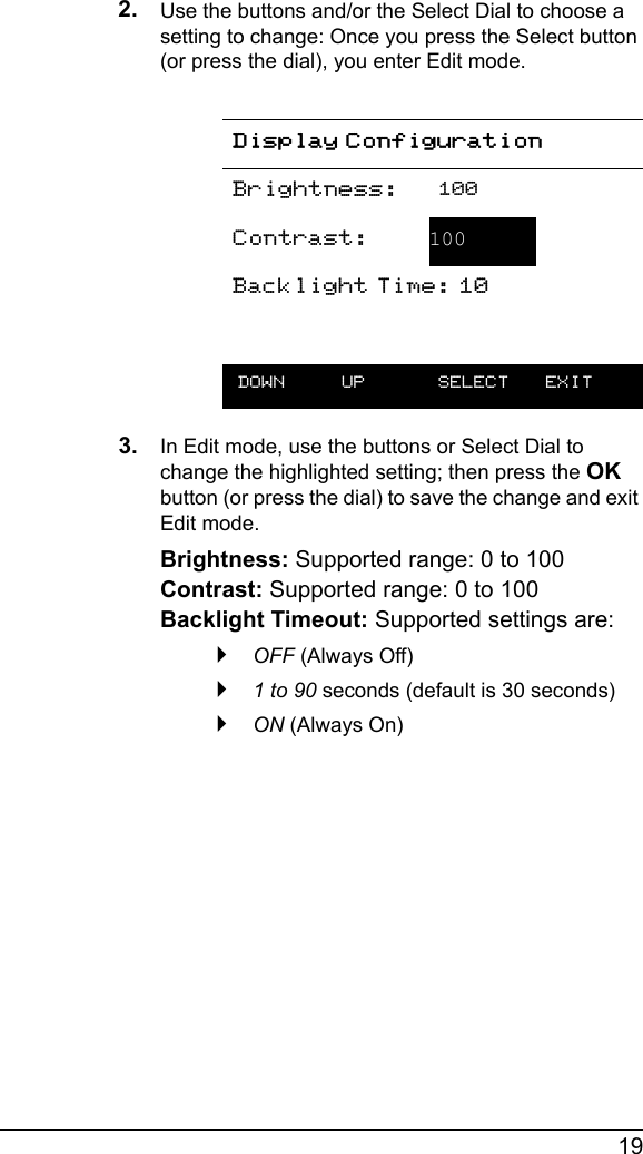  192. Use the buttons and/or the Select Dial to choose a setting to change: Once you press the Select button (or press the dial), you enter Edit mode.3. In Edit mode, use the buttons or Select Dial to change the highlighted setting; then press the OK button (or press the dial) to save the change and exit Edit mode.Brightness: Supported range: 0 to 100 Contrast: Supported range: 0 to 100 Backlight Timeout: Supported settings are: `OFF (Always Off)`1 to 90 seconds (default is 30 seconds)`ON (Always On)Display ConfigurationBrightness: 100Contrast:  100Backlight Time: 10 DOWN UP  SELECT EXIT