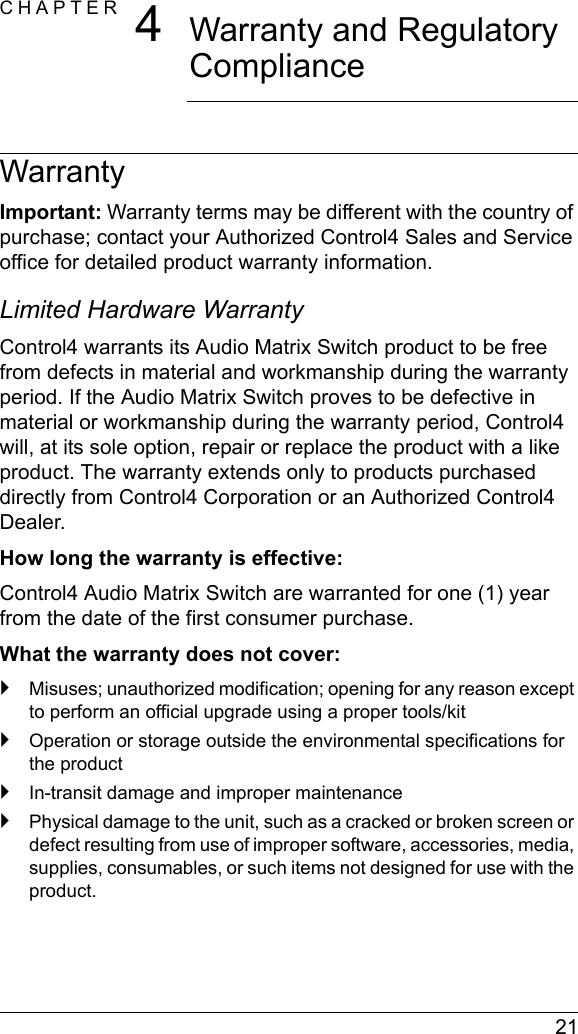  21CHAPTER 4Warranty and Regulatory ComplianceWarrantyImportant: Warranty terms may be different with the country of purchase; contact your Authorized Control4 Sales and Service office for detailed product warranty information.Limited Hardware WarrantyControl4 warrants its Audio Matrix Switch product to be free from defects in material and workmanship during the warranty period. If the Audio Matrix Switch proves to be defective in material or workmanship during the warranty period, Control4 will, at its sole option, repair or replace the product with a like product. The warranty extends only to products purchased directly from Control4 Corporation or an Authorized Control4 Dealer.How long the warranty is effective: Control4 Audio Matrix Switch are warranted for one (1) year from the date of the first consumer purchase.What the warranty does not cover:`Misuses; unauthorized modification; opening for any reason except to perform an official upgrade using a proper tools/kit`Operation or storage outside the environmental specifications for the product`In-transit damage and improper maintenance`Physical damage to the unit, such as a cracked or broken screen or defect resulting from use of improper software, accessories, media, supplies, consumables, or such items not designed for use with the product. 