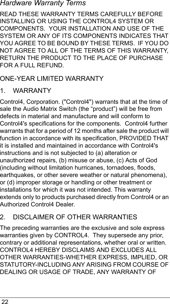  22Hardware Warranty TermsREAD THESE WARRANTY TERMS CAREFULLY BEFORE INSTALLING OR USING THE CONTROL4 SYSTEM OR COMPONENTS.  YOUR INSTALLATION AND USE OF THE SYSTEM OR ANY OF ITS COMPONENTS INDICATES THAT YOU AGREE TO BE BOUND BY THESE TERMS.  IF YOU DO NOT AGREE TO ALL OF THE TERMS OF THIS WARRANTY, RETURN THE PRODUCT TO THE PLACE OF PURCHASE FOR A FULL REFUND. ONE-YEAR LIMITED WARRANTY1.    WARRANTYControl4, Corporation. (&quot;Control4&quot;) warrants that at the time of sale the Audio Matrix Switch (the “product”) will be free from defects in material and manufacture and will conform to Control4&apos;s specifications for the components.  Control4 further warrants that for a period of 12 months after sale the product will function in accordance with its specification, PROVIDED THAT it is installed and maintained in accordance with Control4&apos;s instructions and is not subjected to (a) alteration or unauthorized repairs, (b) misuse or abuse, (c) Acts of God (including without limitation hurricanes, tornadoes, floods, earthquakes, or other severe weather or natural phenomena), or (d) improper storage or handling or other treatment or installations for which it was not intended. This warranty extends only to products purchased directly from Control4 or an Authorized Control4 Dealer. 2.    DISCLAIMER OF OTHER WARRANTIESThe preceding warranties are the exclusive and sole express warranties given by CONTROL4.  They supersede any prior, contrary or additional representations, whether oral or written.  CONTROL4 HEREBY DISCLAIMS AND EXCLUDES ALL OTHER WARRANTIES-WHETHER EXPRESS, IMPLIED, OR STATUTORY-INCLUDING ANY ARISING FROM COURSE OF DEALING OR USAGE OF TRADE, ANY WARRANTY OF 