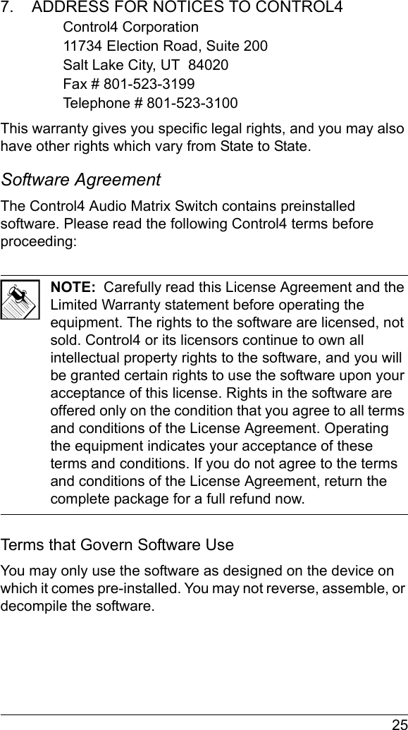  257.    ADDRESS FOR NOTICES TO CONTROL4Control4 Corporation11734 Election Road, Suite 200Salt Lake City, UT  84020Fax # 801-523-3199Telephone # 801-523-3100This warranty gives you specific legal rights, and you may also have other rights which vary from State to State.Software Agreement The Control4 Audio Matrix Switch contains preinstalled software. Please read the following Control4 terms before proceeding:NOTE:  Carefully read this License Agreement and the Limited Warranty statement before operating the equipment. The rights to the software are licensed, not sold. Control4 or its licensors continue to own all intellectual property rights to the software, and you will be granted certain rights to use the software upon your acceptance of this license. Rights in the software are offered only on the condition that you agree to all terms and conditions of the License Agreement. Operating the equipment indicates your acceptance of these terms and conditions. If you do not agree to the terms and conditions of the License Agreement, return the complete package for a full refund now. Terms that Govern Software UseYou may only use the software as designed on the device on which it comes pre-installed. You may not reverse, assemble, or decompile the software. 