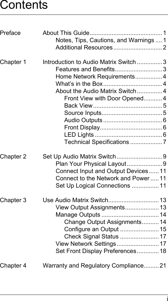  iContentsPreface About This Guide........................................... 1Notes, Tips, Cautions, and Warnings .... 1Additional Resources............................. 2Chapter 1 Introduction to Audio Matrix Switch ............... 3Features and Benefits............................ 3Home Network Requirements................ 4What’s in the Box................................... 4About the Audio Matrix Switch ............... 4Front View with Door Opened........... 4Back View ......................................... 5Source Inputs.................................... 5Audio Outputs ................................... 6Front Display..................................... 6LED Lights ........................................ 6Technical Specifications ................... 7Chapter 2 Set Up Audio Matrix Switch........................... 9Plan Your Physical Layout..................... 9Connect Input and Output Devices...... 11Connect to the Network and Power ..... 11Set Up Logical Connections ................ 11Chapter 3 Use Audio Matrix Switch.............................. 13View Output Assignments.................... 13Manage Outputs .................................. 14Change Output Assignments.......... 14Configure an Output ....................... 15Check Signal Status ....................... 17View Network Settings......................... 17Set Front Display Preferences ............. 18Chapter 4 Warranty and Regulatory Compliance......... 21