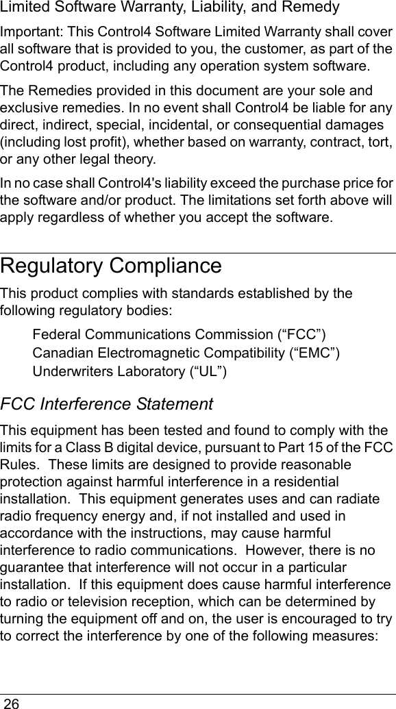  26Limited Software Warranty, Liability, and RemedyImportant: This Control4 Software Limited Warranty shall cover all software that is provided to you, the customer, as part of the Control4 product, including any operation system software. The Remedies provided in this document are your sole and exclusive remedies. In no event shall Control4 be liable for any direct, indirect, special, incidental, or consequential damages (including lost profit), whether based on warranty, contract, tort, or any other legal theory.In no case shall Control4&apos;s liability exceed the purchase price for the software and/or product. The limitations set forth above will apply regardless of whether you accept the software. Regulatory ComplianceThis product complies with standards established by the following regulatory bodies:Federal Communications Commission (“FCC”)Canadian Electromagnetic Compatibility (“EMC”)Underwriters Laboratory (“UL”)FCC Interference StatementThis equipment has been tested and found to comply with the limits for a Class B digital device, pursuant to Part 15 of the FCC Rules.  These limits are designed to provide reasonable protection against harmful interference in a residential installation.  This equipment generates uses and can radiate radio frequency energy and, if not installed and used in accordance with the instructions, may cause harmful interference to radio communications.  However, there is no guarantee that interference will not occur in a particular installation.  If this equipment does cause harmful interference to radio or television reception, which can be determined by turning the equipment off and on, the user is encouraged to try to correct the interference by one of the following measures: