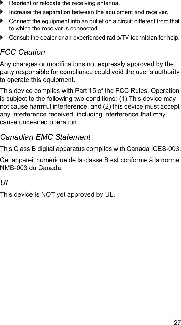  27`Reorient or relocate the receiving antenna.`Increase the separation between the equipment and receiver.`Connect the equipment into an outlet on a circuit different from that to which the receiver is connected.`Consult the dealer or an experienced radio/TV technician for help.FCC Caution Any changes or modifications not expressly approved by the party responsible for compliance could void the user&apos;s authority to operate this equipment.This device complies with Part 15 of the FCC Rules. Operation is subject to the following two conditions: (1) This device may not cause harmful interference, and (2) this device must accept any interference received, including interference that may cause undesired operation.Canadian EMC StatementThis Class B digital apparatus complies with Canada ICES-003.Cet appareil numérique de la classe B est conforme à la norme NMB-003 du Canada.ULThis device is NOT yet approved by UL.