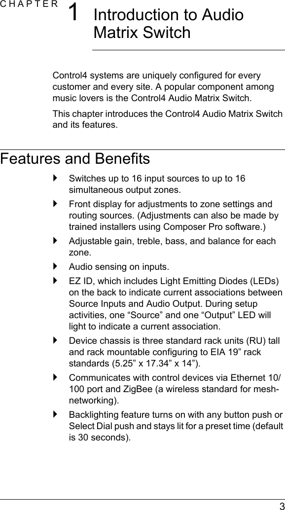  3CHAPTER 1Introduction to Audio Matrix SwitchControl4 systems are uniquely configured for every customer and every site. A popular component among music lovers is the Control4 Audio Matrix Switch. This chapter introduces the Control4 Audio Matrix Switch and its features.Features and Benefits`Switches up to 16 input sources to up to 16 simultaneous output zones.`Front display for adjustments to zone settings and routing sources. (Adjustments can also be made by trained installers using Composer Pro software.)`Adjustable gain, treble, bass, and balance for each zone. `Audio sensing on inputs.`EZ ID, which includes Light Emitting Diodes (LEDs) on the back to indicate current associations between Source Inputs and Audio Output. During setup activities, one “Source” and one “Output” LED will light to indicate a current association.`Device chassis is three standard rack units (RU) tall and rack mountable configuring to EIA 19” rack standards (5.25” x 17.34” x 14”).`Communicates with control devices via Ethernet 10/100 port and ZigBee (a wireless standard for mesh-networking).`Backlighting feature turns on with any button push or Select Dial push and stays lit for a preset time (default is 30 seconds). 