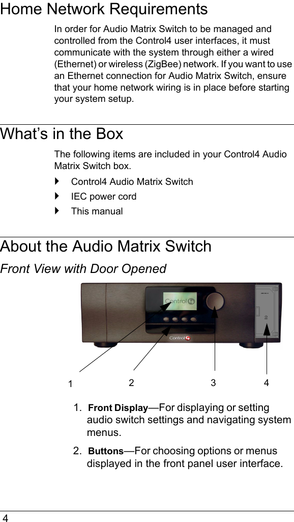  4Home Network RequirementsIn order for Audio Matrix Switch to be managed and controlled from the Control4 user interfaces, it must communicate with the system through either a wired (Ethernet) or wireless (ZigBee) network. If you want to use an Ethernet connection for Audio Matrix Switch, ensure that your home network wiring is in place before starting your system setup.What’s in the BoxThe following items are included in your Control4 Audio Matrix Switch box.`Control4 Audio Matrix Switch`IEC power cord`This manualAbout the Audio Matrix SwitchFront View with Door Opened1.  Front Display—For displaying or setting audio switch settings and navigating system menus.2.  Buttons—For choosing options or menus displayed in the front panel user interface. 1234