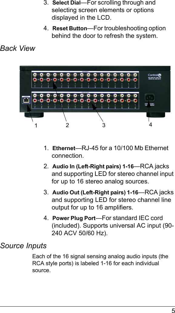  53.  Select Dial—For scrolling through and selecting screen elements or options displayed in the LCD.4.  Reset Button—For troubleshooting option behind the door to refresh the system.Back View 1.  Ethernet—RJ-45 for a 10/100 Mb Ethernet connection.2.  Audio In (Left-Right pairs) 1-16—RCA jacks and supporting LED for stereo channel input for up to 16 stereo analog sources.3.  Audio Out (Left-Right pairs) 1-16—RCA jacks and supporting LED for stereo channel line output for up to 16 amplifiers.4.  Power Plug Port—For standard IEC cord (included). Supports universal AC input (90-240 ACV 50/60 Hz).Source InputsEach of the 16 signal sensing analog audio inputs (the RCA style ports) is labeled 1-16 for each individual source. 123 4