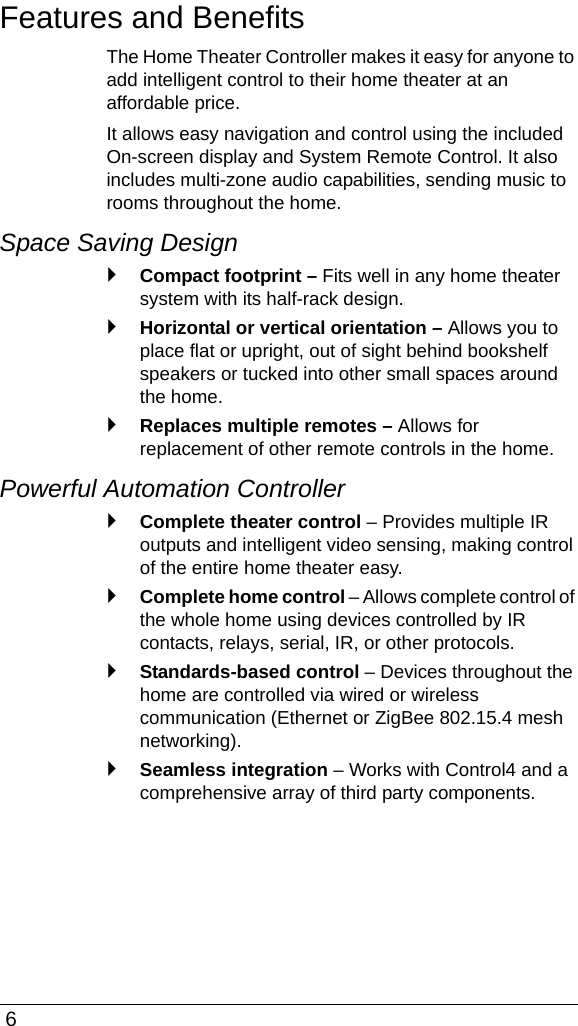  6Features and BenefitsThe Home Theater Controller makes it easy for anyone to add intelligent control to their home theater at an affordable price.It allows easy navigation and control using the included On-screen display and System Remote Control. It also includes multi-zone audio capabilities, sending music to rooms throughout the home.Space Saving Design `Compact footprint – Fits well in any home theater system with its half-rack design.`Horizontal or vertical orientation – Allows you to place flat or upright, out of sight behind bookshelf speakers or tucked into other small spaces around the home.`Replaces multiple remotes – Allows for replacement of other remote controls in the home.Powerful Automation Controller `Complete theater control – Provides multiple IR outputs and intelligent video sensing, making control of the entire home theater easy.`Complete home control – Allows complete control of the whole home using devices controlled by IR contacts, relays, serial, IR, or other protocols.`Standards-based control – Devices throughout the home are controlled via wired or wireless communication (Ethernet or ZigBee 802.15.4 mesh networking).`Seamless integration – Works with Control4 and a comprehensive array of third party components.