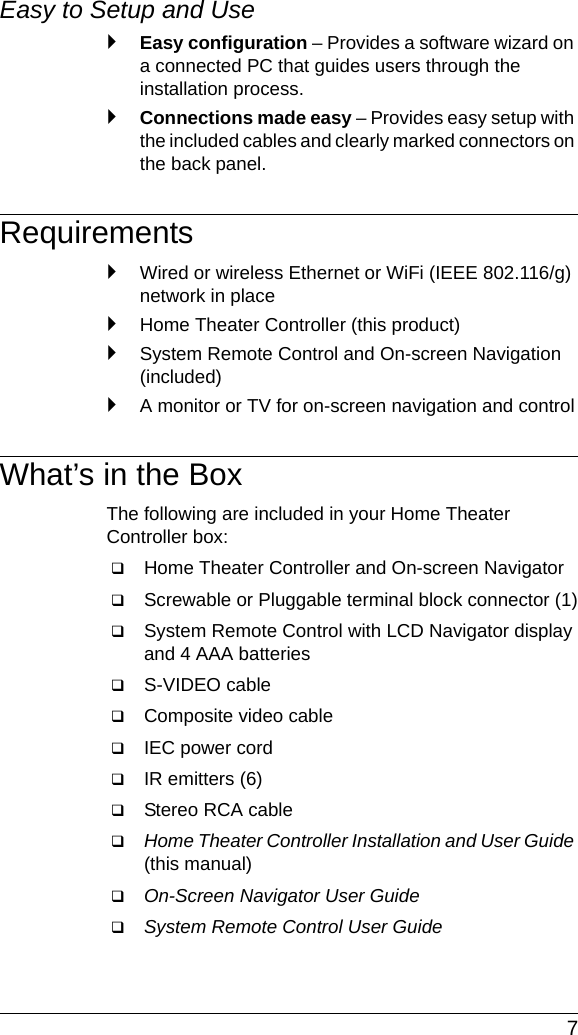  7Easy to Setup and Use `Easy configuration – Provides a software wizard on a connected PC that guides users through the installation process.`Connections made easy – Provides easy setup with the included cables and clearly marked connectors on the back panel.Requirements`Wired or wireless Ethernet or WiFi (IEEE 802.116/g) network in place`Home Theater Controller (this product)`System Remote Control and On-screen Navigation (included)`A monitor or TV for on-screen navigation and controlWhat’s in the BoxThe following are included in your Home Theater Controller box:Home Theater Controller and On-screen Navigator Screwable or Pluggable terminal block connector (1)System Remote Control with LCD Navigator display and 4 AAA batteriesS-VIDEO cable Composite video cableIEC power cordIR emitters (6)Stereo RCA cableHome Theater Controller Installation and User Guide (this manual)On-Screen Navigator User Guide System Remote Control User Guide 