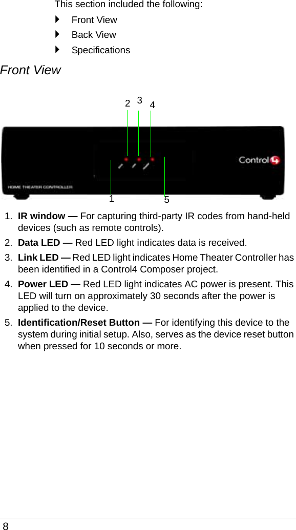  8This section included the following:`Front View`Back View`SpecificationsFront View1. IR window — For capturing third-party IR codes from hand-held devices (such as remote controls).2. Data LED — Red LED light indicates data is received.3. Link LED — Red LED light indicates Home Theater Controller has been identified in a Control4 Composer project.4. Power LED — Red LED light indicates AC power is present. This LED will turn on approximately 30 seconds after the power is applied to the device.5. Identification/Reset Button — For identifying this device to the system during initial setup. Also, serves as the device reset button when pressed for 10 seconds or more. 23451