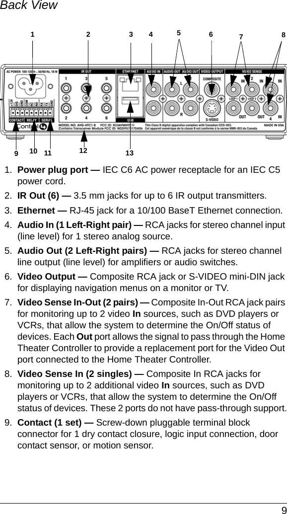  9Back View 1. Power plug port — IEC C6 AC power receptacle for an IEC C5 power cord.2. IR Out (6) — 3.5 mm jacks for up to 6 IR output transmitters. 3. Ethernet — RJ-45 jack for a 10/100 BaseT Ethernet connection.4. Audio In (1 Left-Right pair) — RCA jacks for stereo channel input (line level) for 1 stereo analog source.5. Audio Out (2 Left-Right pairs) — RCA jacks for stereo channel line output (line level) for amplifiers or audio switches.6. Video Output — Composite RCA jack or S-VIDEO mini-DIN jack for displaying navigation menus on a monitor or TV.7. Video Sense In-Out (2 pairs) — Composite In-Out RCA jack pairs for monitoring up to 2 video In sources, such as DVD players or VCRs, that allow the system to determine the On/Off status of devices. Each Out port allows the signal to pass through the Home Theater Controller to provide a replacement port for the Video Out port connected to the Home Theater Controller.8. Video Sense In (2 singles) — Composite In RCA jacks for monitoring up to 2 additional video In sources, such as DVD players or VCRs, that allow the system to determine the On/Off status of devices. These 2 ports do not have pass-through support.9. Contact (1 set) — Screw-down pluggable terminal block connector for 1 dry contact closure, logic input connection, door contact sensor, or motion sensor. 911 13123 6457810 12