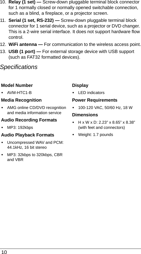  1010. Relay (1 set) — Screw-down pluggable terminal block connector for 1 normally closed or normally opened switchable connection, such as a blind, a fireplace, or a projector screen. 11. Serial (1 set, RS-232) — Screw-down pluggable terminal block connector for 1 serial device, such as a projector or DVD changer. This is a 2-wire serial interface. It does not support hardware flow control.12. WiFi antenna — For communication to the wireless access point.13. USB (1 port) — For external storage device with USB support (such as FAT32 formatted devices). SpecificationsModel NumberAVM-HTC1-BMedia RecognitionAMG online CD/DVD recognition and media information serviceAudio Recording FormatsMP3: 192kbpsAudio Playback FormatsUncompressed WAV and PCM: 44.1kHz, 16 bit stereoMP3: 32kbps to 320kbps, CBR and VBRDisplayLED indicatorsPower Requirements100-120 VAC, 50/60 Hz, 18 WDimensionsH x W x D: 2.23” x 8.65” x 8.38” (with feet and connectors)Weight: 1.7 pounds