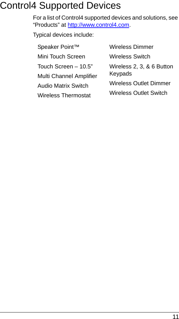  11Control4 Supported DevicesFor a list of Control4 supported devices and solutions, see “Products” at http://www.control4.com.Typical devices include:Speaker Point™Mini Touch Screen Touch Screen – 10.5”Multi Channel AmplifierAudio Matrix Switch Wireless ThermostatWireless DimmerWireless SwitchWireless 2, 3, &amp; 6 Button KeypadsWireless Outlet DimmerWireless Outlet Switch