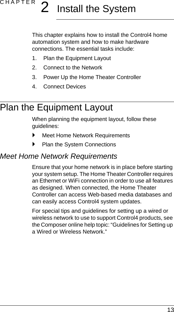 13CHAPTER 2Install the SystemThis chapter explains how to install the Control4 home automation system and how to make hardware connections. The essential tasks include: 1. Plan the Equipment Layout2. Connect to the Network3. Power Up the Home Theater Controller4. Connect DevicesPlan the Equipment LayoutWhen planning the equipment layout, follow these guidelines:`Meet Home Network Requirements`Plan the System ConnectionsMeet Home Network RequirementsEnsure that your home network is in place before starting your system setup. The Home Theater Controller requires an Ethernet or WiFi connection in order to use all features as designed. When connected, the Home Theater Controller can access Web-based media databases and can easily access Control4 system updates.For special tips and guidelines for setting up a wired or wireless network to use to support Control4 products, see the Composer online help topic: “Guidelines for Setting up a Wired or Wireless Network.”