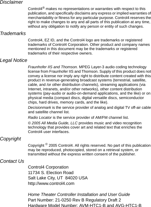 DisclaimerControl4® makes no representations or warranties with respect to this publication, and specifically disclaims any express or implied warranties of merchantability or fitness for any particular purpose. Control4 reserves the right to make changes to any and all parts of this publication at any time, without any obligation to notify any person or entity of such changes.TrademarksControl4, EZ ID, and the Control4 logo are trademarks or registered trademarks of Control4 Corporation. Other product and company names mentioned in this document may be the trademarks or registered trademarks of their respective owners.Legal NoticeFraunhofer IIS and Thomson. MPEG Layer-3 audio coding technology license from Fraunhofer IIS and Thomson. Supply of this product does not convey a license nor imply any right to distribute content created with this product in revenue-generating broadcast systems (terrestrial, satellite, cable, and /or other distribution channels), streaming applications (via Internet, intranets, and/or other networks), other content distribution systems (pay-audio or audio-on-demand applications, and the like) or on physical media (compact discs, digital versatile discs, semiconductor chips, hard drives, memory cards, and the like). Decisionmark is the service provider of analog and digital TV off-air cable and satellite channel list.Radio Locator is the service provider of AM/FM channel list.© 2005 All Media Guide, LLC provides music and video recognition technology that provides cover art and related text that enriches the Control4 user interfaces.Copyright Copyright © 2005 Control4. All rights reserved. No part of this publication may be reproduced, photocopied, stored on a retrieval system, or transmitted without the express written consent of the publisher.Contact UsControl4 Corporation11734 S. Election RoadSalt Lake City, UT 84020 USAhttp://www.control4.comHome Theater Controller Installation and User GuidePart Number: 21-0250 Rev B Regulatory Draft 2Hardware Model Number: AVM-HTC1-B and AVG-HTC1-B