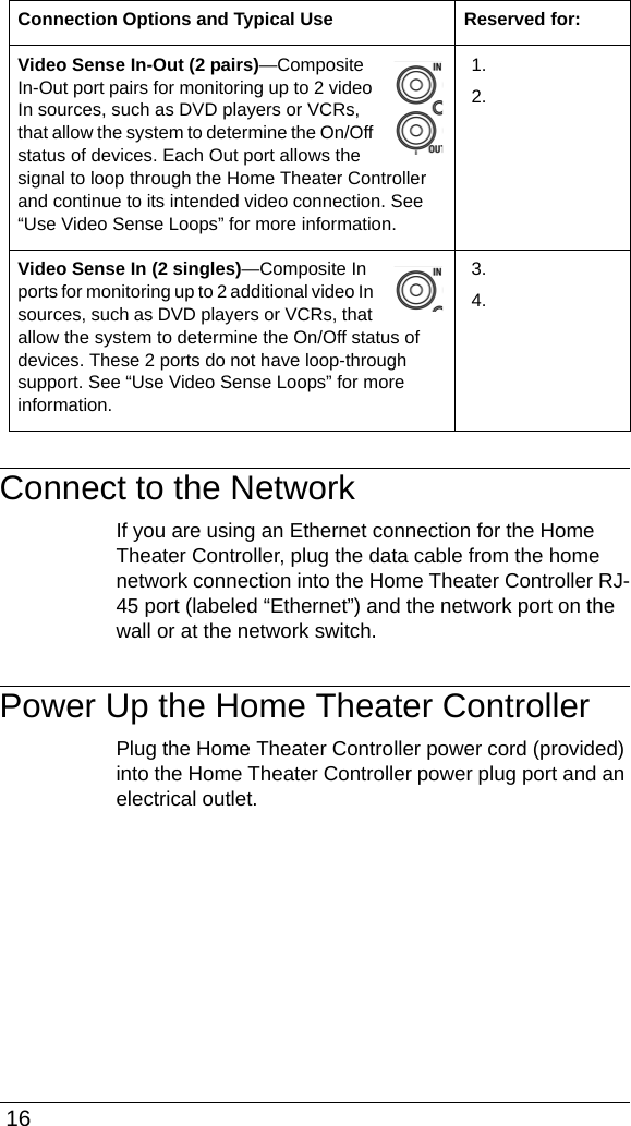  16Connect to the NetworkIf you are using an Ethernet connection for the Home Theater Controller, plug the data cable from the home network connection into the Home Theater Controller RJ-45 port (labeled “Ethernet”) and the network port on the wall or at the network switch.Power Up the Home Theater ControllerPlug the Home Theater Controller power cord (provided) into the Home Theater Controller power plug port and an electrical outlet.Video Sense In-Out (2 pairs)—Composite In-Out port pairs for monitoring up to 2 video In sources, such as DVD players or VCRs, that allow the system to determine the On/Off status of devices. Each Out port allows the signal to loop through the Home Theater Controller and continue to its intended video connection. See “Use Video Sense Loops” for more information.1.2.Video Sense In (2 singles)—Composite In ports for monitoring up to 2 additional video In sources, such as DVD players or VCRs, that allow the system to determine the On/Off status of devices. These 2 ports do not have loop-through support. See “Use Video Sense Loops” for more information.3.4.Connection Options and Typical Use Reserved for: