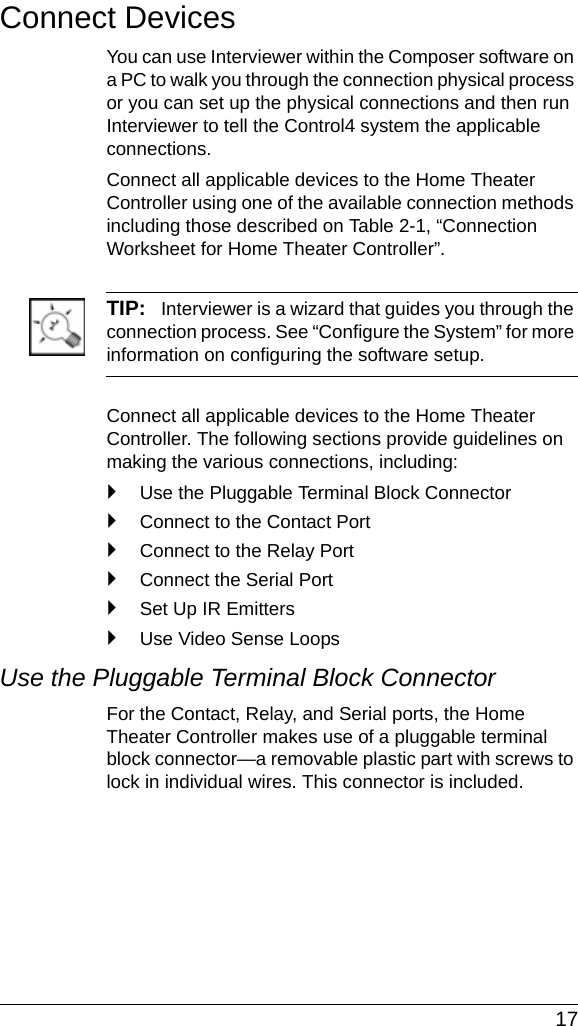  17Connect DevicesYou can use Interviewer within the Composer software on a PC to walk you through the connection physical process or you can set up the physical connections and then run Interviewer to tell the Control4 system the applicable connections.Connect all applicable devices to the Home Theater Controller using one of the available connection methods including those described on Table 2-1, “Connection Worksheet for Home Theater Controller”.TIP:   Interviewer is a wizard that guides you through the connection process. See “Configure the System” for more information on configuring the software setup.Connect all applicable devices to the Home Theater Controller. The following sections provide guidelines on making the various connections, including:`Use the Pluggable Terminal Block Connector`Connect to the Contact Port`Connect to the Relay Port`Connect the Serial Port`Set Up IR Emitters`Use Video Sense LoopsUse the Pluggable Terminal Block ConnectorFor the Contact, Relay, and Serial ports, the Home Theater Controller makes use of a pluggable terminal block connector—a removable plastic part with screws to lock in individual wires. This connector is included.
