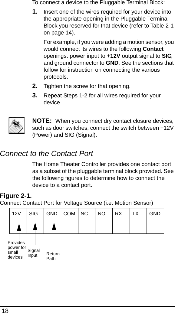  18To connect a device to the Pluggable Terminal Block:1. Insert one of the wires required for your device into the appropriate opening in the Pluggable Terminal Block you reserved for that device (refer to Table 2-1 on page 14). For example, if you were adding a motion sensor, you would connect its wires to the following Contact openings: power input to +12V output signal to SIG, and ground connector to GND. See the sections that follow for instruction on connecting the various protocols.2. Tighten the screw for that opening.3. Repeat Steps 1-2 for all wires required for your device.NOTE:  When you connect dry contact closure devices, such as door switches, connect the switch between +12V (Power) and SIG (Signal). Connect to the Contact PortThe Home Theater Controller provides one contact port as a subset of the pluggable terminal block provided. See the following figures to determine how to connect the device to a contact port.Figure 2-1. Connect Contact Port for Voltage Source (i.e. Motion Sensor)12V SIG GND COM NC NO RX TX GND ProvidesSignalInput ReturnPathpower forsmalldevices