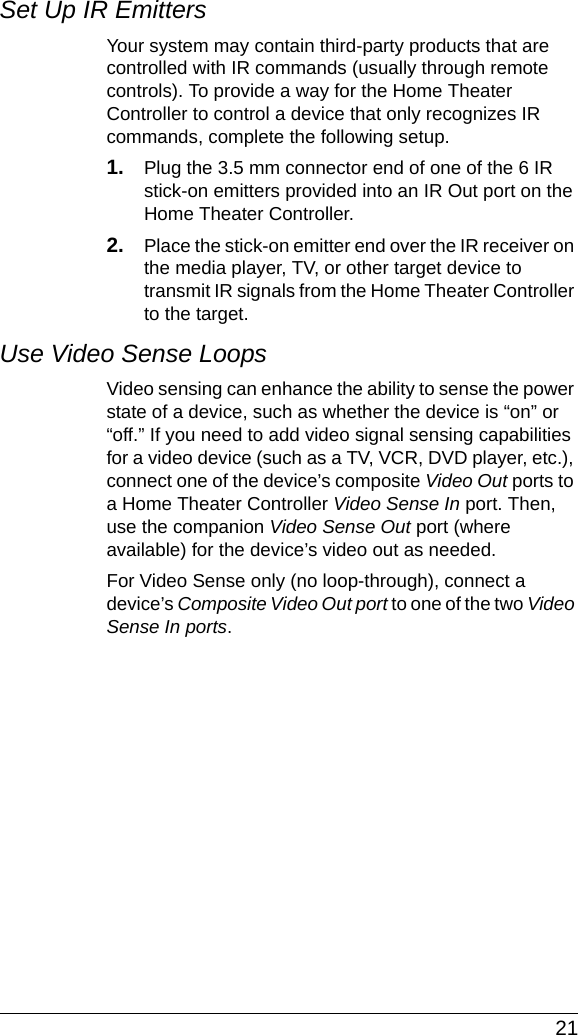  21Set Up IR EmittersYour system may contain third-party products that are controlled with IR commands (usually through remote controls). To provide a way for the Home Theater Controller to control a device that only recognizes IR commands, complete the following setup.1. Plug the 3.5 mm connector end of one of the 6 IR stick-on emitters provided into an IR Out port on the Home Theater Controller. 2. Place the stick-on emitter end over the IR receiver on the media player, TV, or other target device to transmit IR signals from the Home Theater Controller to the target.Use Video Sense LoopsVideo sensing can enhance the ability to sense the power state of a device, such as whether the device is “on” or “off.” If you need to add video signal sensing capabilities for a video device (such as a TV, VCR, DVD player, etc.), connect one of the device’s composite Video Out ports to a Home Theater Controller Video Sense In port. Then, use the companion Video Sense Out port (where available) for the device’s video out as needed.For Video Sense only (no loop-through), connect a device’s Composite Video Out port to one of the two Video Sense In ports.