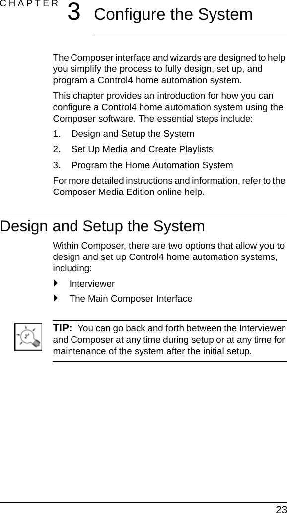  23CHAPTER 3Configure the SystemThe Composer interface and wizards are designed to help you simplify the process to fully design, set up, and program a Control4 home automation system.This chapter provides an introduction for how you can configure a Control4 home automation system using the Composer software. The essential steps include:1. Design and Setup the System2. Set Up Media and Create Playlists3. Program the Home Automation SystemFor more detailed instructions and information, refer to the Composer Media Edition online help.Design and Setup the SystemWithin Composer, there are two options that allow you to design and set up Control4 home automation systems, including:`Interviewer`The Main Composer InterfaceTIP:  You can go back and forth between the Interviewer and Composer at any time during setup or at any time for maintenance of the system after the initial setup.