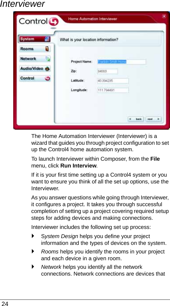  24InterviewerThe Home Automation Interviewer (Interviewer) is a wizard that guides you through project configuration to set up the Control4 home automation system. To launch Interviewer within Composer, from the File menu, click Run Interview. If it is your first time setting up a Control4 system or you want to ensure you think of all the set up options, use the Interviewer.As you answer questions while going through Interviewer, it configures a project. It takes you through successful completion of setting up a project covering required setup steps for adding devices and making connections. Interviewer includes the following set up process:`System Design helps you define your project information and the types of devices on the system.`Rooms helps you identify the rooms in your project and each device in a given room.`Network helps you identify all the network connections. Network connections are devices that 
