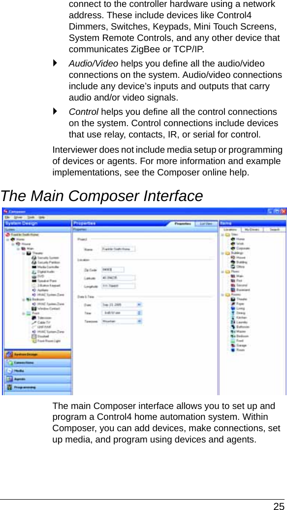  25connect to the controller hardware using a network address. These include devices like Control4 Dimmers, Switches, Keypads, Mini Touch Screens, System Remote Controls, and any other device that communicates ZigBee or TCP/IP. `Audio/Video helps you define all the audio/video connections on the system. Audio/video connections include any device’s inputs and outputs that carry audio and/or video signals.`Control helps you define all the control connections on the system. Control connections include devices that use relay, contacts, IR, or serial for control.Interviewer does not include media setup or programming of devices or agents. For more information and example implementations, see the Composer online help.The Main Composer InterfaceThe main Composer interface allows you to set up and program a Control4 home automation system. Within Composer, you can add devices, make connections, set up media, and program using devices and agents.