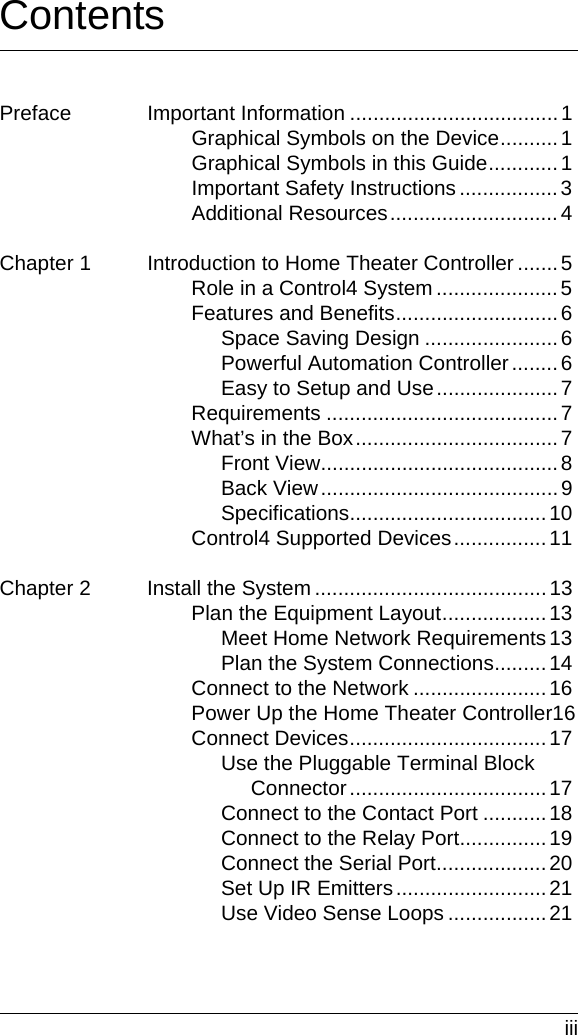  iiiContentsPreface Important Information .................................... 1Graphical Symbols on the Device..........1Graphical Symbols in this Guide............1Important Safety Instructions .................3Additional Resources.............................4Chapter 1 Introduction to Home Theater Controller .......5Role in a Control4 System .....................5Features and Benefits............................6Space Saving Design .......................6Powerful Automation Controller........6Easy to Setup and Use..................... 7Requirements ........................................7What’s in the Box...................................7Front View.........................................8Back View.........................................9Specifications..................................10Control4 Supported Devices................11Chapter 2 Install the System ........................................13Plan the Equipment Layout..................13Meet Home Network Requirements13Plan the System Connections.........14Connect to the Network .......................16Power Up the Home Theater Controller16Connect Devices..................................17Use the Pluggable Terminal Block Connector..................................17Connect to the Contact Port ...........18Connect to the Relay Port...............19Connect the Serial Port...................20Set Up IR Emitters..........................21Use Video Sense Loops .................21