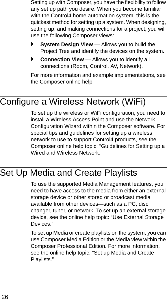  26Setting up with Composer, you have the flexibility to follow any set up path you desire. When you become familiar with the Control4 home automation system, this is the quickest method for setting up a system. When designing, setting up, and making connections for a project, you will use the following Composer views:`System Design View — Allows you to build the Project Tree and identify the devices on the system.`Connection View — Allows you to identify all connections (Room, Control, AV, Network).For more information and example implementations, see the Composer online help.Configure a Wireless Network (WiFi)To set up the wireless or WiFi configuration, you need to install a Wireless Access Point and use the Network Configuration Wizard within the Composer software. For special tips and guidelines for setting up a wireless network to use to support Control4 products, see the Composer online help topic: “Guidelines for Setting up a Wired and Wireless Network.”Set Up Media and Create PlaylistsTo use the supported Media Management features, you need to have access to the media from either an external storage device or other stored or broadcast media available from other devices—such as a PC, disc changer, tuner, or network. To set up an external storage device, see the online help topic: “Use External Storage Devices.”To set up Media or create playlists on the system, you can use Composer Media Edition or the Media view within the Composer Professional Edition. For more information, see the online help topic: “Set up Media and Create Playlists.”