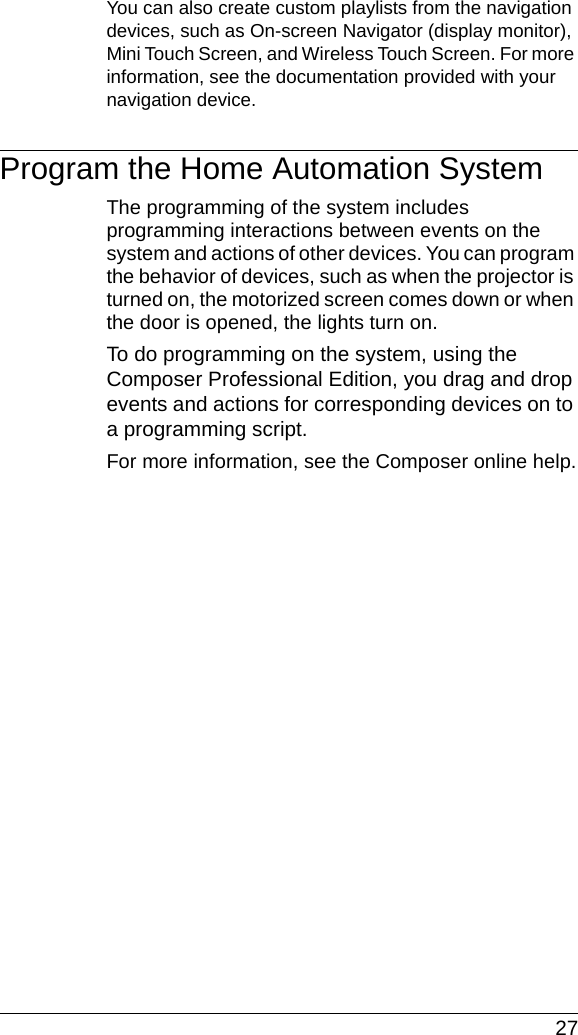  27You can also create custom playlists from the navigation devices, such as On-screen Navigator (display monitor), Mini Touch Screen, and Wireless Touch Screen. For more information, see the documentation provided with your navigation device.Program the Home Automation SystemThe programming of the system includes programming interactions between events on the system and actions of other devices. You can program the behavior of devices, such as when the projector is turned on, the motorized screen comes down or when the door is opened, the lights turn on.To do programming on the system, using the Composer Professional Edition, you drag and drop events and actions for corresponding devices on to a programming script.For more information, see the Composer online help.