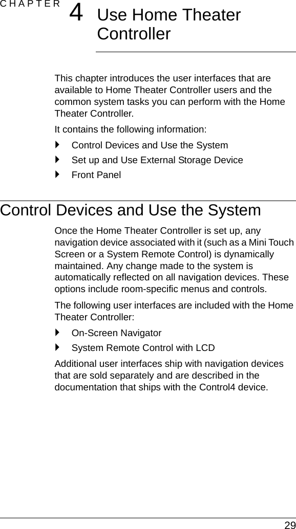  29CHAPTER 4Use Home Theater ControllerThis chapter introduces the user interfaces that are available to Home Theater Controller users and the common system tasks you can perform with the Home Theater Controller.It contains the following information:`Control Devices and Use the System`Set up and Use External Storage Device`Front PanelControl Devices and Use the SystemOnce the Home Theater Controller is set up, any navigation device associated with it (such as a Mini Touch Screen or a System Remote Control) is dynamically maintained. Any change made to the system is automatically reflected on all navigation devices. These options include room-specific menus and controls.The following user interfaces are included with the Home Theater Controller:`On-Screen Navigator`System Remote Control with LCDAdditional user interfaces ship with navigation devices that are sold separately and are described in the documentation that ships with the Control4 device.
