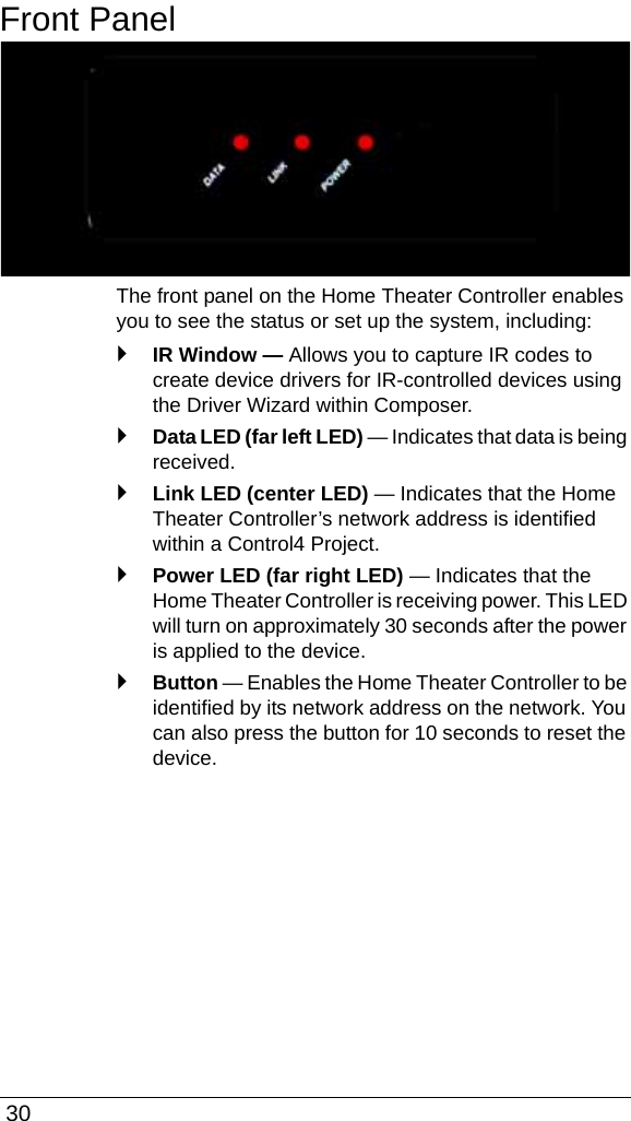  30Front PanelThe front panel on the Home Theater Controller enables you to see the status or set up the system, including:`IR Window — Allows you to capture IR codes to create device drivers for IR-controlled devices using the Driver Wizard within Composer.`Data LED (far left LED) — Indicates that data is being received.`Link LED (center LED) — Indicates that the Home Theater Controller’s network address is identified within a Control4 Project.`Power LED (far right LED) — Indicates that the Home Theater Controller is receiving power. This LED will turn on approximately 30 seconds after the power is applied to the device.`Button — Enables the Home Theater Controller to be identified by its network address on the network. You can also press the button for 10 seconds to reset the device. 