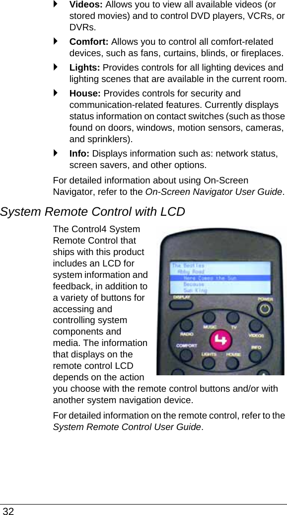  32`Videos: Allows you to view all available videos (or stored movies) and to control DVD players, VCRs, or DVRs.`Comfort: Allows you to control all comfort-related devices, such as fans, curtains, blinds, or fireplaces.`Lights: Provides controls for all lighting devices and lighting scenes that are available in the current room.`House: Provides controls for security and communication-related features. Currently displays status information on contact switches (such as those found on doors, windows, motion sensors, cameras, and sprinklers).`Info: Displays information such as: network status, screen savers, and other options. For detailed information about using On-Screen Navigator, refer to the On-Screen Navigator User Guide.System Remote Control with LCDThe Control4 System Remote Control that ships with this product includes an LCD for system information and feedback, in addition to a variety of buttons for accessing and controlling system components and media. The information that displays on the remote control LCD depends on the action you choose with the remote control buttons and/or with another system navigation device. For detailed information on the remote control, refer to the System Remote Control User Guide.
