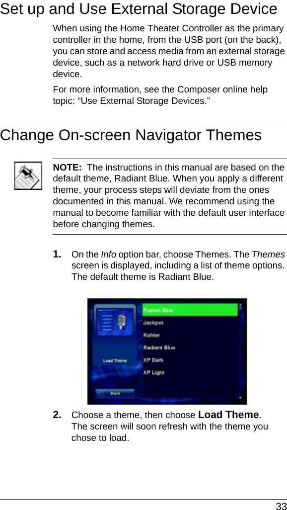  33Set up and Use External Storage DeviceWhen using the Home Theater Controller as the primary controller in the home, from the USB port (on the back), you can store and access media from an external storage device, such as a network hard drive or USB memory device.For more information, see the Composer online help topic: “Use External Storage Devices.”Change On-screen Navigator ThemesNOTE:  The instructions in this manual are based on the default theme, Radiant Blue. When you apply a different theme, your process steps will deviate from the ones documented in this manual. We recommend using the manual to become familiar with the default user interface before changing themes.1. On the Info option bar, choose Themes. The Themes screen is displayed, including a list of theme options. The default theme is Radiant Blue.2. Choose a theme, then choose Load Theme. The screen will soon refresh with the theme you chose to load.