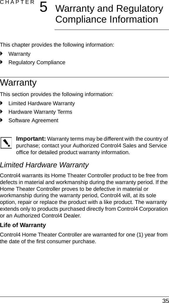  35CHAPTER 5Warranty and Regulatory Compliance InformationThis chapter provides the following information:`Warranty`Regulatory ComplianceWarrantyThis section provides the following information:`Limited Hardware Warranty`Hardware Warranty Terms`Software AgreementImportant: Warranty terms may be different with the country of purchase; contact your Authorized Control4 Sales and Service office for detailed product warranty information.Limited Hardware WarrantyControl4 warrants its Home Theater Controller product to be free from defects in material and workmanship during the warranty period. If the Home Theater Controller proves to be defective in material or workmanship during the warranty period, Control4 will, at its sole option, repair or replace the product with a like product. The warranty extends only to products purchased directly from Control4 Corporation or an Authorized Control4 Dealer.Life of Warranty Control4 Home Theater Controller are warranted for one (1) year from the date of the first consumer purchase.