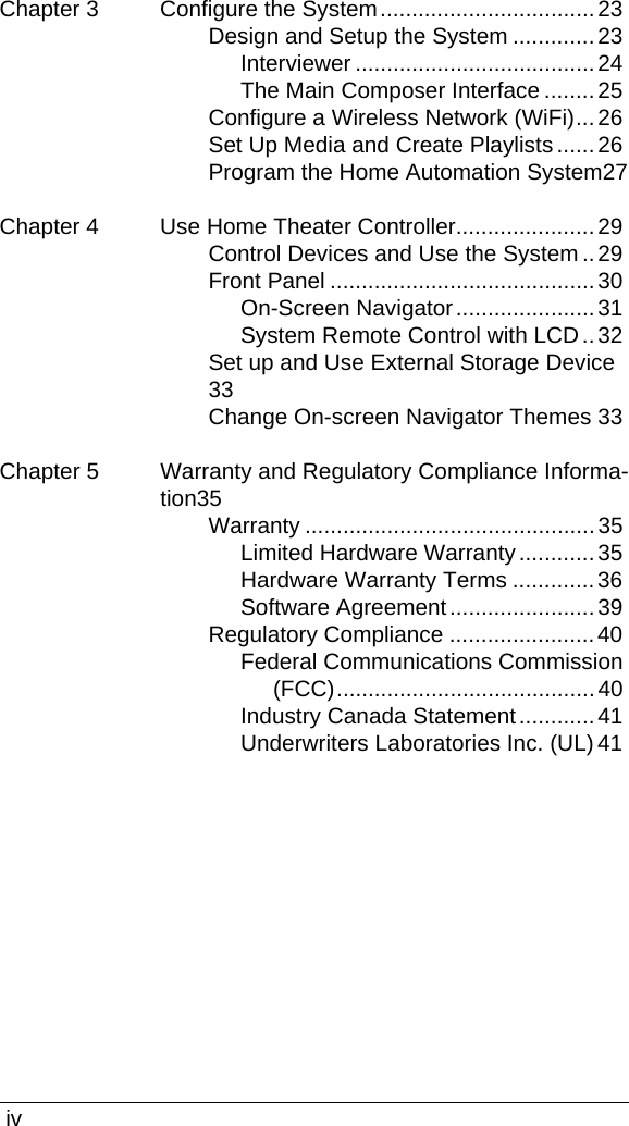  ivChapter 3 Configure the System..................................23Design and Setup the System .............23Interviewer ......................................24The Main Composer Interface ........25Configure a Wireless Network (WiFi)...26Set Up Media and Create Playlists ......26Program the Home Automation System27Chapter 4 Use Home Theater Controller......................29Control Devices and Use the System..29Front Panel ..........................................30On-Screen Navigator......................31System Remote Control with LCD..32Set up and Use External Storage Device33Change On-screen Navigator Themes 33Chapter 5 Warranty and Regulatory Compliance Informa-tion35Warranty ..............................................35Limited Hardware Warranty............35Hardware Warranty Terms ............. 36Software Agreement.......................39Regulatory Compliance .......................40Federal Communications Commission (FCC).........................................40Industry Canada Statement............41Underwriters Laboratories Inc. (UL) 41