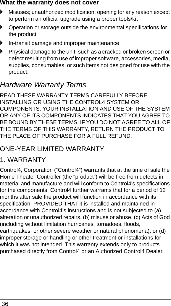  36What the warranty does not cover`Misuses; unauthorized modification; opening for any reason except to perform an official upgrade using a proper tools/kit`Operation or storage outside the environmental specifications for the product`In-transit damage and improper maintenance`Physical damage to the unit, such as a cracked or broken screen or defect resulting from use of improper software, accessories, media, supplies, consumables, or such items not designed for use with the product. Hardware Warranty TermsREAD THESE WARRANTY TERMS CAREFULLY BEFORE INSTALLING OR USING THE CONTROL4 SYSTEM OR COMPONENTS. YOUR INSTALLATION AND USE OF THE SYSTEM OR ANY OF ITS COMPONENTS INDICATES THAT YOU AGREE TO BE BOUND BY THESE TERMS. IF YOU DO NOT AGREE TO ALL OF THE TERMS OF THIS WARRANTY, RETURN THE PRODUCT TO THE PLACE OF PURCHASE FOR A FULL REFUND. ONE-YEAR LIMITED WARRANTY1. WARRANTYControl4, Corporation (“Control4”) warrants that at the time of sale the Home Theater Controller (the “product”) will be free from defects in material and manufacture and will conform to Control4&apos;s specifications for the components. Control4 further warrants that for a period of 12 months after sale the product will function in accordance with its specification, PROVIDED THAT it is installed and maintained in accordance with Control4&apos;s instructions and is not subjected to (a) alteration or unauthorized repairs, (b) misuse or abuse, (c) Acts of God (including without limitation hurricanes, tornadoes, floods, earthquakes, or other severe weather or natural phenomena), or (d) improper storage or handling or other treatment or installations for which it was not intended. This warranty extends only to products purchased directly from Control4 or an Authorized Control4 Dealer. 