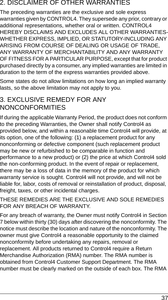  372. DISCLAIMER OF OTHER WARRANTIESThe preceding warranties are the exclusive and sole express warranties given by CONTROL4. They supersede any prior, contrary or additional representations, whether oral or written. CONTROL4 HEREBY DISCLAIMS AND EXCLUDES ALL OTHER WARRANTIES-WHETHER EXPRESS, IMPLIED, OR STATUTORY-INCLUDING ANY ARISING FROM COURSE OF DEALING OR USAGE OF TRADE, ANY WARRANTY OF MERCHANTABILITY AND ANY WARRANTY OF FITNESS FOR A PARTICULAR PURPOSE, except that for product purchased directly by a consumer, any implied warranties are limited in duration to the term of the express warranties provided above.Some states do not allow limitations on how long an implied warranty lasts, so the above limitation may not apply to you.3. EXCLUSIVE REMEDY FOR ANY NONCONFORMITIES If during the applicable Warranty Period, the product does not conform to the preceding Warranties, the Owner shall notify Control4 as provided below, and within a reasonable time Control4 will provide, at its option, one of the following: (1) a replacement product for any nonconforming or defective component (such replacement product may be new or refurbished to be comparable in function and performance to a new product) or (2) the price at which Control4 sold the non-conforming product. In the event of repair or replacement, there may be a loss of data in the memory of the product for which warranty service is sought. Control4 will not provide, and will not be liable for, labor, costs of removal or reinstallation of product, disposal, freight, taxes, or other incidental charges.THESE REMEDIES ARE THE EXCLUSIVE AND SOLE REMEDIES FOR ANY BREACH OF WARRANTY. For any breach of warranty, the Owner must notify Control4 in Section 7 below within thirty (30) days after discovering the nonconformity. The notice must describe the location and nature of the nonconformity. The owner must give Control4 a reasonable opportunity to the claimed nonconformity before undertaking any repairs, removal or replacement. All products returned to Control4 require a Return Merchandise Authorization (RMA) number. The RMA number is obtained from Control4 Customer Support Department. The RMA number must be clearly marked on the outside of each box. The RMA 