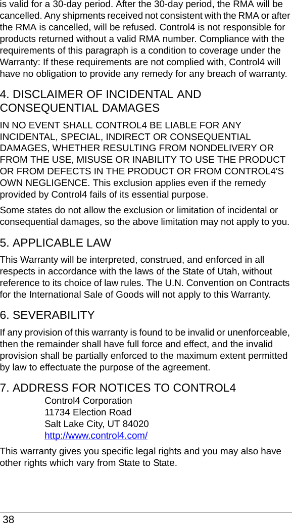 38is valid for a 30-day period. After the 30-day period, the RMA will be cancelled. Any shipments received not consistent with the RMA or after the RMA is cancelled, will be refused. Control4 is not responsible for products returned without a valid RMA number. Compliance with the requirements of this paragraph is a condition to coverage under the Warranty: If these requirements are not complied with, Control4 will have no obligation to provide any remedy for any breach of warranty.4. DISCLAIMER OF INCIDENTAL AND CONSEQUENTIAL DAMAGESIN NO EVENT SHALL CONTROL4 BE LIABLE FOR ANY INCIDENTAL, SPECIAL, INDIRECT OR CONSEQUENTIAL DAMAGES, WHETHER RESULTING FROM NONDELIVERY OR FROM THE USE, MISUSE OR INABILITY TO USE THE PRODUCT OR FROM DEFECTS IN THE PRODUCT OR FROM CONTROL4&apos;S OWN NEGLIGENCE. This exclusion applies even if the remedy provided by Control4 fails of its essential purpose.Some states do not allow the exclusion or limitation of incidental or consequential damages, so the above limitation may not apply to you. 5. APPLICABLE LAWThis Warranty will be interpreted, construed, and enforced in all respects in accordance with the laws of the State of Utah, without reference to its choice of law rules. The U.N. Convention on Contracts for the International Sale of Goods will not apply to this Warranty. 6. SEVERABILITYIf any provision of this warranty is found to be invalid or unenforceable, then the remainder shall have full force and effect, and the invalid provision shall be partially enforced to the maximum extent permitted by law to effectuate the purpose of the agreement.7. ADDRESS FOR NOTICES TO CONTROL4Control4 Corporation11734 Election RoadSalt Lake City, UT 84020http://www.control4.com/This warranty gives you specific legal rights and you may also have other rights which vary from State to State.