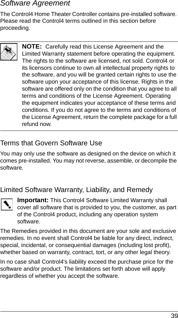  39Software Agreement The Control4 Home Theater Controller contains pre-installed software. Please read the Control4 terms outlined in this section before proceeding.NOTE:  Carefully read this License Agreement and the Limited Warranty statement before operating the equipment. The rights to the software are licensed, not sold. Control4 or its licensors continue to own all intellectual property rights to the software, and you will be granted certain rights to use the software upon your acceptance of this license. Rights in the software are offered only on the condition that you agree to all terms and conditions of the License Agreement. Operating the equipment indicates your acceptance of these terms and conditions. If you do not agree to the terms and conditions of the License Agreement, return the complete package for a full refund now. Terms that Govern Software UseYou may only use the software as designed on the device on which it comes pre-installed. You may not reverse, assemble, or decompile the software. Limited Software Warranty, Liability, and RemedyImportant: This Control4 Software Limited Warranty shall cover all software that is provided to you, the customer, as part of the Control4 product, including any operation system software. The Remedies provided in this document are your sole and exclusive remedies. In no event shall Control4 be liable for any direct, indirect, special, incidental, or consequential damages (including lost profit), whether based on warranty, contract, tort, or any other legal theory.In no case shall Control4&apos;s liability exceed the purchase price for the software and/or product. The limitations set forth above will apply regardless of whether you accept the software. 