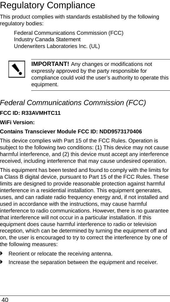  40Regulatory ComplianceThis product complies with standards established by the following regulatory bodies:Federal Communications Commission (FCC)Industry Canada StatementUnderwriters Laboratories Inc. (UL)IMPORTANT! Any changes or modifications not expressly approved by the party responsible for compliance could void the user’s authority to operate this equipment.Federal Communications Commission (FCC)FCC ID: R33AVMHTC11WiFi Version:Contains Transciever Module FCC ID: NDD9573170406This device complies with Part 15 of the FCC Rules. Operation is subject to the following two conditions: (1) This device may not cause harmful interference, and (2) this device must accept any interference received, including interference that may cause undesired operation.This equipment has been tested and found to comply with the limits for a Class B digital device, pursuant to Part 15 of the FCC Rules. These limits are designed to provide reasonable protection against harmful interference in a residential installation. This equipment generates, uses, and can radiate radio frequency energy and, if not installed and used in accordance with the instructions, may cause harmful interference to radio communications. However, there is no guarantee that interference will not occur in a particular installation. If this equipment does cause harmful interference to radio or television reception, which can be determined by turning the equipment off and on, the user is encouraged to try to correct the interference by one of the following measures:`Reorient or relocate the receiving antenna.`Increase the separation between the equipment and receiver.
