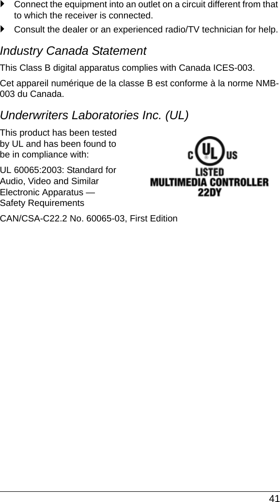  41`Connect the equipment into an outlet on a circuit different from that to which the receiver is connected.`Consult the dealer or an experienced radio/TV technician for help.Industry Canada StatementThis Class B digital apparatus complies with Canada ICES-003.Cet appareil numérique de la classe B est conforme à la norme NMB-003 du Canada.Underwriters Laboratories Inc. (UL)This product has been tested by UL and has been found to be in compliance with:UL 60065:2003: Standard for Audio, Video and Similar Electronic Apparatus — Safety RequirementsCAN/CSA-C22.2 No. 60065-03, First Edition