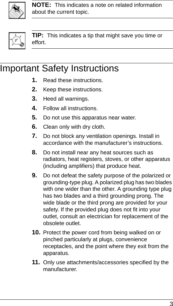  3NOTE:  This indicates a note on related information about the current topic. TIP:  This indicates a tip that might save you time or effort.Important Safety Instructions1. Read these instructions.2. Keep these instructions.3. Heed all warnings.4. Follow all instructions.5. Do not use this apparatus near water.6. Clean only with dry cloth.7. Do not block any ventilation openings. Install in accordance with the manufacturer’s instructions.8. Do not install near any heat sources such as radiators, heat registers, stoves, or other apparatus (including amplifiers) that produce heat.9. Do not defeat the safety purpose of the polarized or grounding-type plug. A polarized plug has two blades with one wider than the other. A grounding type plug has two blades and a third grounding prong. The wide blade or the third prong are provided for your safety. If the provided plug does not fit into your outlet, consult an electrician for replacement of the obsolete outlet.10. Protect the power cord from being walked on or pinched particularly at plugs, convenience receptacles, and the point where they exit from the apparatus.11. Only use attachments/accessories specified by the manufacturer.