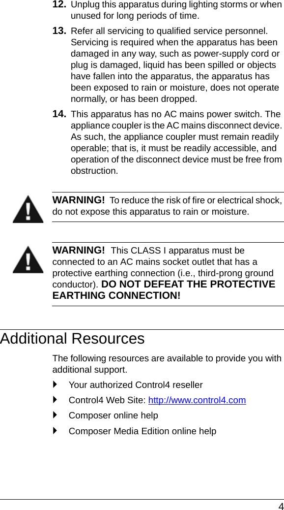  412. Unplug this apparatus during lighting storms or when unused for long periods of time.13. Refer all servicing to qualified service personnel. Servicing is required when the apparatus has been damaged in any way, such as power-supply cord or plug is damaged, liquid has been spilled or objects have fallen into the apparatus, the apparatus has been exposed to rain or moisture, does not operate normally, or has been dropped.14. This apparatus has no AC mains power switch. The appliance coupler is the AC mains disconnect device. As such, the appliance coupler must remain readily operable; that is, it must be readily accessible, and operation of the disconnect device must be free from obstruction.WARNING!  To reduce the risk of fire or electrical shock, do not expose this apparatus to rain or moisture.WARNING!  This CLASS I apparatus must be connected to an AC mains socket outlet that has a protective earthing connection (i.e., third-prong ground conductor). DO NOT DEFEAT THE PROTECTIVE EARTHING CONNECTION!Additional ResourcesThe following resources are available to provide you with additional support. `Your authorized Control4 reseller`Control4 Web Site: http://www.control4.com`Composer online help`Composer Media Edition online help