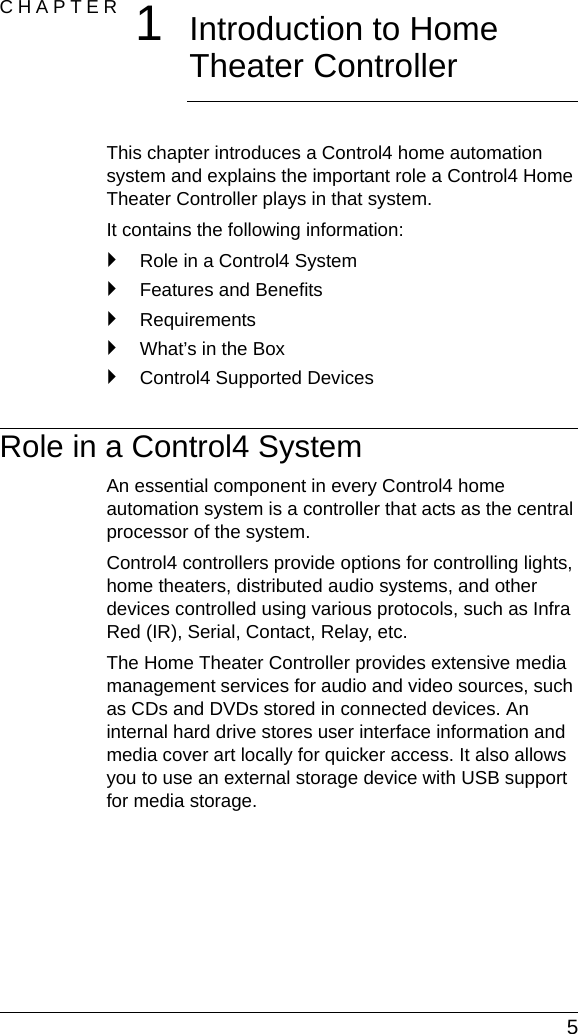  5CHAPTER 1Introduction to Home Theater Controller This chapter introduces a Control4 home automation system and explains the important role a Control4 Home Theater Controller plays in that system.It contains the following information:`Role in a Control4 System`Features and Benefits`Requirements`What’s in the Box`Control4 Supported DevicesRole in a Control4 SystemAn essential component in every Control4 home automation system is a controller that acts as the central processor of the system.Control4 controllers provide options for controlling lights, home theaters, distributed audio systems, and other devices controlled using various protocols, such as Infra Red (IR), Serial, Contact, Relay, etc.The Home Theater Controller provides extensive media management services for audio and video sources, such as CDs and DVDs stored in connected devices. An internal hard drive stores user interface information and media cover art locally for quicker access. It also allows you to use an external storage device with USB support for media storage.