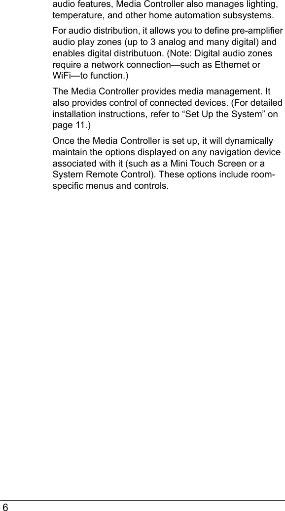  6audio features, Media Controller also manages lighting, temperature, and other home automation subsystems. For audio distribution, it allows you to define pre-amplifier audio play zones (up to 3 analog and many digital) and enables digital distributuon. (Note: Digital audio zones require a network connection—such as Ethernet or WiFi—to function.)The Media Controller provides media management. It also provides control of connected devices. (For detailed installation instructions, refer to “Set Up the System” on page 11.)Once the Media Controller is set up, it will dynamically maintain the options displayed on any navigation device associated with it (such as a Mini Touch Screen or a System Remote Control). These options include room-specific menus and controls.